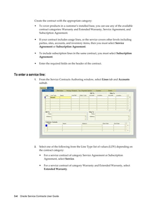 3-4    Oracle Service Contracts User Guide
Create the contract with the appropriate category:
• To cover products in a customer's installed base, you can use any of the available
contract categories: Warranty and Extended Warranty, Service Agreement, and
Subscription Agreement.
• If your contract includes usage lines, or the service covers other levels including
parties, sites, accounts, and inventory items, then you must select Service
Agreement or Subscription Agreement.
• To include subscription lines in the same contract, you must select Subscription
Agreement.
• Enter the required fields on the header of the contract.
To enter a service line:
1. From the Service Contracts Authoring window, select Lines tab and Accounts
subtab.
2. Select one of the following from the Line Type list of values (LOV) depending on
the contract category:
• For a service contract of category Service Agreement or Subscription
Agreement, select Service.
• For a service contract of category Warranty and Extended Warranty, select
Extended Warranty.
 