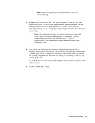 Entering Service Lines     3-5
Note: Both choices permit you to select from the same list of
service offerings.
3. Select the service from the Name LOV, which comprises all services that your
organization offers. You must select a service that is applicable to what you are
covering. Because you select the service first and what it covers later, the
application informs you of a wrong choice only after you enter the items that you
are covering.
Note: If the application displays a note that your entry is not a valid
service, then the application administrator excludes the customer
from ordering this service. See the Oracle Service Contracts
Implementation Guide for more information about defining service
availability rules.
4. Enter billing and shipping contacts that are specific to this contract line by
following the procedure described in Entering Billing and Shipping Contacts for a
Contract , page 3-10. If a contact does not exist in the database, then you can add
one following the procedure described in Creating or Modifying a Contract Line
Contact, page 3-10.
The contacts that you enter here are different from the ones that you entered in the
contract header.
5. Select the Effectivities subtab.
 