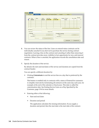 3-6    Oracle Service Contracts User Guide
6. You can review the status of the line. Lines on entered status contracts can be
individually canceled if you elect not to purchase the service during contract
negotiation. Leaving a line on the contract and canceling it rather than removing it
from the contract provides more visibility to lost opportunity for new and renewal
contracts. When a line is canceled, the application records the cancellation date and
reason.
7. Specify the duration of the service.
By default, the start and end dates of the service and duration are copied from the
contract header.
You can specify a different duration by:
• Clicking Coterminate to end the service line on a day that is preferred by the
customer.
This button is enabled only in contracts with a status of Entered for customers
to simplify renewals by terminating all contracts on the same day each year, for
example at the end of the calendar or fiscal years. This date is called the
cotermination date. See Ending Service Lines on a Day Specified by the
Customer, page 3-56 for more details.
• Entering either of the following:
• Start and end dates
• Duration and period
The application calculates the missing information. If you supply a
duration and period, then the start date is the start date of the contract.
 