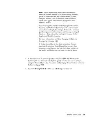 Entering Service Lines     3-7
Note: If your organization prices contracts differently
based on different periods, for example offering different
prices for a service that is purchased by month, quarter,
and year, then the value in the Period field determines
which price applies in the absence of a specified price
UOM for the line.
You can change the price basis when you price the service.
You may need to do so whenever you sell a service for an
unusual service length, for example. By default, a customer
purchasing a contract for one year and five days is charged
based on a daily and not the yearly price because the line
length is not divisible by a year.
For more information, see About Changing the Basis for
Pricing a Service, page 3-43.
If the duration of the service starts earlier than the start
date or ends later than the end date of the contract, then
you must extend the start and end dates of the contract at
the header level before you can make the contract active.
8. If the contract can be renewed (you have not selected Do Not Renew on the
Summary tab and Renewals subtab), then specify how the line is to be renewed
using the Renewal Type LOV. For details, see Specifying How a Contract Line is to
Be Renewed, page 3-12.
9. Select the Pricing/Products subtab and Effectivity secondary tab.
 