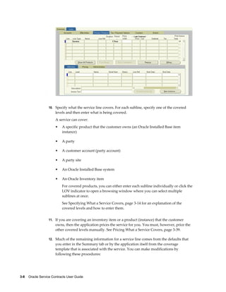 3-8    Oracle Service Contracts User Guide
10. Specify what the service line covers. For each subline, specify one of the covered
levels and then enter what is being covered.
A service can cover:
• A specific product that the customer owns (an Oracle Installed Base item
instance)
• A party
• A customer account (party account)
• A party site
• An Oracle Installed Base system
• An Oracle Inventory item
For covered products, you can either enter each subline individually or click the
LOV indicator to open a browsing window where you can select multiple
sublines at once.
See Specifying What a Service Covers, page 3-14 for an explanation of the
covered levels and how to enter them.
11. If you are covering an inventory item or a product (instance) that the customer
owns, then the application prices the service for you. You must, however, price the
other covered levels manually. See Pricing What a Service Covers, page 3-39.
12. Much of the remaining information for a service line comes from the defaults that
you enter in the Summary tab or by the application itself from the coverage
template that is associated with the service. You can make modifications by
following these procedures:
 