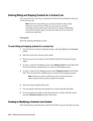 3-10    Oracle Service Contracts User Guide
Entering Billing and Shipping Contacts for a Contract Line
The contacts that you enter here are separate from those that you entered for the party
on the Summary line.
Note: The list of contacts that you can select is limited to those at that
particular account location. While you can create new contacts
according to the procedure that is described in Creating or Modifying a
Contract Line Contact, page 3-10, make sure that you do not create any
unnecessary duplicates.
Prerequisite
Select the shipping and billing accounts.
To enter billing and shipping contacts for a contract line:
1. From the Service Contracts Authoring window, select the Lines tab and Accounts
subtab.
2. Select the service line at the top of the subtab.
3. Place your cursor in an empty record in the Role field in the Customer Contacts
region.
4. To enter a contact for the billing account, select Billing Contact from the Role LOV.
This entry limits the available names to contacts for the billing account.
5. To enter a contact for the shipping account, select Shipping Contact from the Role
LOV. This entry limits the available names to contacts for the shipping account.
Note: Entering any other available role, such as Technical Contact,
makes contact at both accounts available for selection.
6. Enter the contact using the Name LOV.
7. You can specify a start date and end date for a contact using the date fields.
8. To view the phone and other contact information for a contact, select the contact
and select Maintain Contact from the Tools menu.
Creating or Modifying a Contract Line Contact
The contact that you create becomes a contact for the bill to account, the ship to account,
 