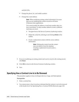 3-12    Oracle Service Contracts User Guide
and Job LOVs.
• Change the phone, fax, and mobile numbers.
• Change the e-mail address.
Note: When modifying existing contact information, be aware
that you are modifying the contact record for all Oracle
E-Business Suite applications.
You cannot modify the address or mail stop number after you
have saved them. To select another address or enter a different
mail stop, you must:
• Navigate back to the Service Contracts Authoring window.
• Delete the contact by selecting it and clicking Delete in the
toolbar.
• Create a replacement contact with the correct address
information.
Note: Deleting the contact from the contact
does not delete it from the database.
Creating a replacement record creates a
duplicate.
7. If you are modifying an existing contact and want to revert to the existing record,
click Reset.
8. Click OK to return to the Service Contracts Authoring window.
9. Save.
Specifying How a Contract Line Is to Be Renewed
This procedure applies to lines of all types (Service, Usage, and Subscription).
Prerequisites
• Enter a contract line.
• You cannot renew a line if you have indicated that the contract is not to be renewed
at the header level. See Specifying How a Contract Will Be Renewed, page 2-28.
 