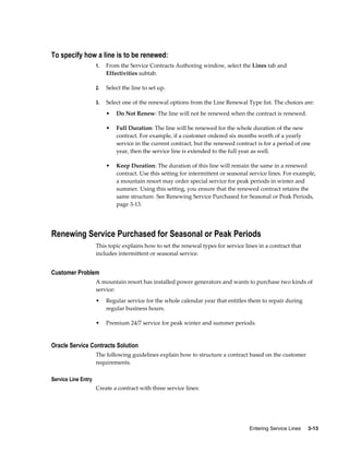 Entering Service Lines     3-13
To specify how a line is to be renewed:
1. From the Service Contracts Authoring window, select the Lines tab and
Effectivities subtab.
2. Select the line to set up.
3. Select one of the renewal options from the Line Renewal Type list. The choices are:
• Do Not Renew: The line will not be renewed when the contract is renewed.
• Full Duration: The line will be renewed for the whole duration of the new
contract. For example, if a customer ordered six months worth of a yearly
service in the current contract, but the renewed contract is for a period of one
year, then the service line is extended to the full year as well.
• Keep Duration: The duration of this line will remain the same in a renewed
contract. Use this setting for intermittent or seasonal service lines. For example,
a mountain resort may order special service for peak periods in winter and
summer. Using this setting, you ensure that the renewed contract retains the
same structure. See Renewing Service Purchased for Seasonal or Peak Periods,
page 3-13.
Renewing Service Purchased for Seasonal or Peak Periods
This topic explains how to set the renewal types for service lines in a contract that
includes intermittent or seasonal service.
Customer Problem
A mountain resort has installed power generators and wants to purchase two kinds of
service:
• Regular service for the whole calendar year that entitles them to repair during
regular business hours.
• Premium 24/7 service for peak winter and summer periods.
Oracle Service Contracts Solution
The following guidelines explain how to structure a contract based on the customer
requirements.
Service Line Entry
Create a contract with three service lines:
 