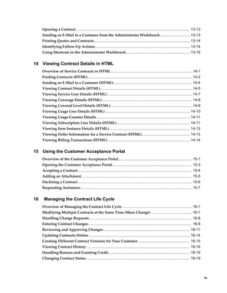     ix
Opening a Contract............................................................................................................... 13-13
Sending an E-Mail to a Customer from the Administrator Workbench..............................13-13
Printing Quotes and Contracts..............................................................................................13-14
Identifying Follow-Up Actions............................................................................................. 13-14
Using Shortcuts in the Administrator Workbench...............................................................13-15
14 Viewing Contract Details in HTML
Overview of Service Contracts in HTML............................................................................... 14-1
Finding Contracts (HTML)......................................................................................................14-2
Sending an E-Mail to a Customer (HTML).............................................................................14-4
Viewing Contract Details (HTML)......................................................................................... 14-5
Viewing Service Line Details (HTML)................................................................................... 14-7
Viewing Coverage Details (HTML)........................................................................................ 14-8
Viewing Covered Level Details (HTML)................................................................................14-9
Viewing Usage Line Details (HTML)................................................................................... 14-10
Viewing Usage Counter Details............................................................................................14-11
Viewing Subscription Line Details (HTML)........................................................................ 14-11
Viewing Item Instance Details (HTML)............................................................................... 14-12
Viewing Order Information for a Service Contract (HTML)............................................... 14-13
Viewing Billing Transactions (HTML).................................................................................14-14
15 Using the Customer Acceptance Portal
Overview of the Customer Acceptance Portal........................................................................ 15-1
Opening the Customer Acceptance Portal.............................................................................. 15-3
Accepting a Contract............................................................................................................... 15-4
Adding an Attachment............................................................................................................ 15-5
Declining a Contract................................................................................................................15-6
Requesting Assistance.............................................................................................................15-7
16 Managing the Contract Life Cycle
Overview of Managing the Contract Life Cycle..................................................................... 16-1
Modifying Multiple Contracts at the Same Time (Mass Change) ........................................ 16-1
Handling Change Requests.................................................................................................... 16-8
Entering Contract Changes..................................................................................................... 16-8
Reviewing and Approving Changes.....................................................................................16-11
Updating Contracts Online................................................................................................... 16-14
Creating Different Contract Versions for Your Customer................................................... 16-15
Viewing Contract History .................................................................................................... 16-16
Handling Returns and Granting Credit................................................................................16-19
Changing Contract Status..................................................................................................... 16-19
 