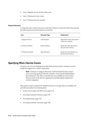 3-14    Oracle Service Contracts User Guide
• Line 1: Regular service for the whole year.
• Line 2: Premium for the winter
• Line 3: Premium for the summer
Renewal Information
To keep the same contract structure when the contract is renewed in the future specify
the following renewal information for each line:
Line Renewal Type Explanation
1. Regular Service Full Duration Renewed for the full duration
of the new contract.
2. Premium Winter Keep Duration Keeps the same duration in
the renewed contract.
3. Premium Summer Keep Duration Keeps the same duration in
the renewed contract.
Specifying What a Service Covers
A service can cover everything from individual products that a customer owns to
telephone support for a whole corporation.
Note: Contracts of category Warranty and Extended Warranty restrict
you to covering products that the customer owns (Oracle Installed Base
item instances). The other covered levels are available for service lines
that you enter in the Service Agreement and Subscription Agreement
contract categories.
This group of topics explains the different levels of coverage that are available and
provides procedures for entering them.
• Levels of Coverage and Their Uses, page 3-15
• Covering Customer Products, page 3-20
• Covering Parties, page 3-27
• Covering Customer Accounts, page 3-28
 