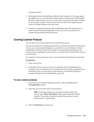 Entering Service Lines     3-21
entering a product.
• Browsing the Oracle Installed Base to Identify Item Instances for Coverage, page 3-
24 explains how to use a built-in browsing window to identify the Oracle Installed
Base item instances that you want to cover if you do not know their serial numbers
or item instance numbers. Here you also learn how the browser speeds up your
entries of multiple sublines at the same time.
• Entering a Customer Product into the Installed Base, page 3-26 explains how to
create a record in Oracle Installed Base so that you can cover products that a
customer has purchased from third parties.
Covering Customer Products
You can enter one or more products to be covered by the service.
You are not restricted to covering products that are owned by the parties in the contract.
You can cover any product belonging to any party that is an item instance in Oracle
Installed Base. However, Oracle recommends covering products that belong to the
customer party or third party on the contract, or any party that is related to the contract
customer party.
For contracts in renewal streams, service can be canceled for individual covered levels.
Prerequisites
• Enter a service line.
• If a product that you want to cover is not entered in Oracle Installed Base (for
example, if you are selling service for a product that the customer purchased from a
third party), then you must create an item instance as described in Entering a
Customer Product into the Installed Base, page 3-26.
To cover customer products:
1. From the Service Contracts Authoring window, select the Lines tab and
Pricing/Products subtab.
2. Select the service line that will cover the product.
Note: If customer products are associated with the contract line,
you can select Show All Products, which opens the Product Details
window. This window shows the details of the products covered
by the service in a spread table.
3. Select the Effectivity secondary tab.
 
