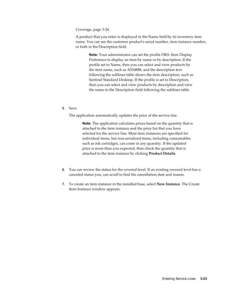 Entering Service Lines     3-23
Coverage, page 3-24.
A product that you enter is displayed in the Name field by its inventory item
name. You can see the customer product's serial number, item instance number,
or both in the Description field.
Note: Your administrator can set the profile OKS: Item Display
Preference to display an item by name or by description. If the
profile set to Name, then you can select and view products by
the item name, such as AS54888, and the description text
following the sublines table shows the item description, such as
Sentinel Standard Desktop. If the profile is set to Description,
then you can select and view products by description and view
the name in the Description field following the sublines table.
5. Save.
The application automatically updates the price of the service line.
Note: The application calculates prices based on the quantity that is
attached to the item instance and the price list that you have
selected for the service line. Most item instances are specified for
individual items, but non-serialized items, including consumables
such as ink cartridges, can come in any quantity. If the updated
price is more than you expected, then check the quantity that is
attached to the item instance by clicking Product Details.
6. You can review the status for the covered level. If an existing covered level has a
canceled status you, can scroll to find the cancellation date and reason.
7. To create an item instance in the installed base, select New Instance. The Create
Item Instance window appears.
 