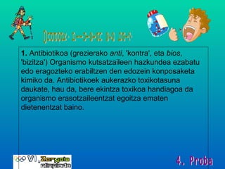 Onddoak, piluletan ere bai? 1.   Antibiotikoa (grezierako  anti , 'kontra', eta  bios , 'bizitza') Organismo kutsatzaileen hazkundea ezabatu edo eragozteko erabiltzen den edozein konposaketa kimiko da. Antibiotikoek aukerazko toxikotasuna daukate, hau da, bere ekintza toxikoa handiagoa da organismo erasotzaileentzat egoitza ematen dietenentzat baino.  