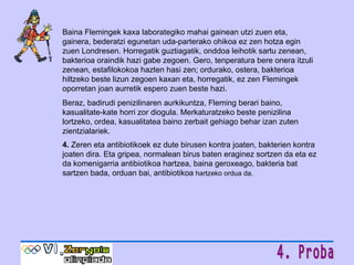 Baina Flemingek kaxa laborategiko mahai gainean utzi zuen eta, gainera, bederatzi egunetan uda-parterako ohikoa ez zen hotza egin zuen Londresen. Horregatik guztiagatik, onddoa leihotik sartu zenean, bakterioa oraindik hazi gabe zegoen. Gero, tenperatura bere onera itzuli zenean, estafilokokoa hazten hasi zen; ordurako, ostera, bakterioa hiltzeko beste lizun zegoen kaxan eta, horregatik, ez zen Flemingek oporretan joan aurretik espero zuen beste hazi. Beraz, badirudi penizilinaren aurkikuntza, Fleming berari baino, kasualitate-kate horri zor diogula. Merkaturatzeko beste penizilina lortzeko, ordea, kasualitatea baino zerbait gehiago behar izan zuten zientzialariek. 4.  Zeren eta antibiotikoek ez dute birusen kontra joaten, bakterien kontra joaten dira. Eta gripea, normalean birus baten eraginez sortzen da eta ez da komenigarria antibiotikoa hartzea, baina geroxeago, bakteria bat sartzen bada, orduan bai, antibiotikoa  hartzeko ordua da. 