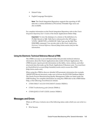 Oracle Process Manufacturing APIs: General Information    1-3
• Default Value
• English Language Description
Note: The Oracle Integration Repository supports the exporting of API
data into a comma-delimited (.CSV) format. Printable Page views are
also available.
For complete information on the Oracle Integration Repository refer to the Oracle
Integration Repository User's Guide or the Oracle Applications Online Help.
Important: To view the datatype of a column or the definition of a
PL/SQL Record or SQL Table that is referenced in the API using a
%TYPE, %ROWTYPE, or INDEX BY Table Type use the SQL*Plus
DESCRIBE command. You can also refer to the Oracle Applications
Electronic Technical Reference Manual [http://etrm.oracle.com] for this
information.
Using the Electronic Technical Reference Manual (eTRM)
The eTRM is an easy to use web-based utility that provides technical reference
information about the Oracle Applications data model of Oracle Applications. The
eTRM dynamic reports provide information on the tables, views, indexes, and other
structured data that make up the Oracle Applications E-Business suite. You must have
an OracleMetaLink account [http://metalink.oracle.com] to access the eTRM
[http://etrm.oracle.com].
When using the eTRM to discover detailed API parameter information (for example,
%ROWTYPE Record structure), make sure to browse the R12 FND Database Objects.
The Oracle Process Manufacturing Quality Management Tables are listed under the
GMD heading. For complete information on using the eTRM refer to the eTRM Online
Help, or the following OracleMetaLink Articles:
• ETRM DIRECT ACCESS DOCUMENT (Article 150230.1)
• ETRM Troubleshooting guide (Article 278456.1)
• ETRM QUICK START GUIDE (Article 150268.1)
Messages and Errors
When an API runs, it returns one of the following status codes which you can write to a
log:
• S for Success
 