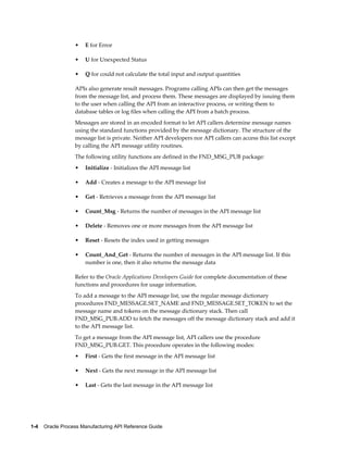 1-4    Oracle Process Manufacturing API Reference Guide
• E for Error
• U for Unexpected Status
• Q for could not calculate the total input and output quantities
APIs also generate result messages. Programs calling APIs can then get the messages
from the message list, and process them. These messages are displayed by issuing them
to the user when calling the API from an interactive process, or writing them to
database tables or log files when calling the API from a batch process.
Messages are stored in an encoded format to let API callers determine message names
using the standard functions provided by the message dictionary. The structure of the
message list is private. Neither API developers nor API callers can access this list except
by calling the API message utility routines.
The following utility functions are defined in the FND_MSG_PUB package:
• Initialize - Initializes the API message list
• Add - Creates a message to the API message list
• Get - Retrieves a message from the API message list
• Count_Msg - Returns the number of messages in the API message list
• Delete - Removes one or more messages from the API message list
• Reset - Resets the index used in getting messages
• Count_And_Get - Returns the number of messages in the API message list. If this
number is one, then it also returns the message data
Refer to the Oracle Applications Developers Guide for complete documentation of these
functions and procedures for usage information.
To add a message to the API message list, use the regular message dictionary
procedures FND_MESSAGE.SET_NAME and FND_MESSAGE.SET_TOKEN to set the
message name and tokens on the message dictionary stack. Then call
FND_MSG_PUB.ADD to fetch the messages off the message dictionary stack and add it
to the API message list.
To get a message from the API message list, API callers use the procedure
FND_MSG_PUB.GET. This procedure operates in the following modes:
• First - Gets the first message in the API message list
• Next - Gets the next message in the API message list
• Last - Gets the last message in the API message list
 
