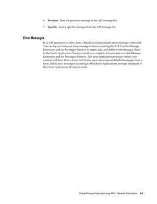 Oracle Process Manufacturing APIs: General Information    1-5
• Previous - Gets the previous message in the API message list
• Specific - Gets a specific message from the API message list
Error Messages
If an API generates an error, then a detailed and translatable error message is returned.
You can log and interpret these messages before rerunning the API. Use the Message
Dictionary and the Messages Window to query, edit, and define error messages. Refer
to the Oracle Applications Developers Guide for complete documentation on the Message
Dictionary and the Messages Window. Edit your application messages before your
routines call them from a form, and before your users request detailed messages from a
form. Define your messages according to the Oracle Applications message standards in
the Oracle Applications Developers Guide.
 