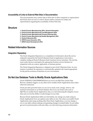 viii
Accessibility of Links to External Web Sites in Documentation
This documentation may contain links to Web sites of other companies or organizations
that Oracle does not own or control. Oracle neither evaluates nor makes any
representations regarding the accessibility of these Web sites.
Structure
1  Oracle Process Manufacturing APIs: General Information
2  Oracle Process Manufacturing Cost Management APIs
3  Oracle Process Manufacturing Process Planning APIs
4  Oracle Process Manufacturing Quality Management APIs
5  Oracle E-Records APIs
6  OPM Process Execution APIs
7  OPM Product Development APIs
Related Information Sources
Integration Repository
The Oracle Integration Repository is a compilation of information about the service
endpoints exposed by the Oracle E-Business Suite of applications. It provides a
complete catalog of Oracle E-Business Suite's business service interfaces. The tool lets
users easily discover and deploy the appropriate business service interface for
integration with any system, application, or business partner.
The Oracle Integration Repository is shipped as part of the E-Business Suite. As your
instance is patched, the repository is automatically updated with content appropriate
for the precise revisions of interfaces in your environment.
Do Not Use Database Tools to Modify Oracle Applications Data
Oracle STRONGLY RECOMMENDS that you never use SQL*Plus, Oracle Data
Browser, database triggers, or any other tool to modify Oracle Applications data unless
otherwise instructed.
Oracle provides powerful tools you can use to create, store, change, retrieve, and
maintain information in an Oracle database. But if you use Oracle tools such as
SQL*Plus to modify Oracle Applications data, you risk destroying the integrity of your
data and you lose the ability to audit changes to your data.
Because Oracle Applications tables are interrelated, any change you make using an
Oracle Applications form can update many tables at once. But when you modify Oracle
Applications data using anything other than Oracle Applications, you may change a
row in one table without making corresponding changes in related tables. If your tables
get out of synchronization with each other, you risk retrieving erroneous information
 