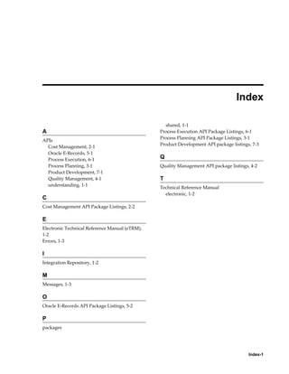 Index-1
 
Index
A
APIs
Cost Management, 2-1
Oracle E-Records, 5-1
Process Execution, 6-1
Process Planning, 3-1
Product Development, 7-1
Quality Management, 4-1
understanding, 1-1
C
Cost Management API Package Listings, 2-2
E
Electronic Technical Reference Manual (eTRM),
1-2
Errors, 1-3
I
Integration Repository, 1-2
M
Messages, 1-3
O
Oracle E-Records API Package Listings, 5-2
P
packages
shared, 1-1
Process Execution API Package Listings, 6-1
Process Planning API Package Listings, 3-1
Product Development API package listings, 7-3
Q
Quality Management API package listings, 4-2
T
Technical Reference Manual
electronic, 1-2
 