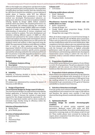 International Journal of Trend in Scientific Research and Development (IJTSRD) @ www.ijtsrd.com eISSN: 2456-6470
@ IJTSRD | Unique Paper ID – IJTSRD33435 | Volume – 4 | Issue – 6 | September-October 2020 Page 677
effect on the height area, tailing factor and theoretical plate
count (perturbation plots and equation)16. Thecomposition
of mobile phase was kept constant. Since the valsartan may
be a BCSclassII drug has low solubility, a correct selectionof
mobile phase is requires, while HCT has different
characteristic. Keeping these parameters in mind this
method was developed. Pharmaceutical industries are
paying more attentions on the event of analytical methods
utilizing “Quality by Design” (QbD). Robust analytical
methods which may deliver the intended performance are
often developed and validated utilizing the concepts of
“Analytical Qualityby Design”(AQbD). AQbD usesascientific
approach to make sure quality by developing a radical
understanding of interaction of various component and
process involved in analysis. The tactic development and
validation utilising different aspects of AQbD are often
improved and optimized for the routine analysis, internal
control and analysis of product under development. Several
analytical methods having deficiencies are still used for the
standard control and analysis is often improved using the
AQbD. The experimental conditionswith different variables
(two or more) are often optimized using “Design of
experiments” (DoE) 23-29. this work was aimed to develop,
optimize and validate a sensitive, specific, precise, accurate
and stability indicatingmethod for the estimation ofValand
HCT (in presence of possible degraded products) in active
pharmaceutical ingredient (API) and tablets utilizing
“Analytical Quality by Design”.
Method:
1. Preliminary Analysis of Drug
A. Description
Colour and texture of Valsartanwascomparedwithreported
characters mentioned in drug bank.
B. Solubility
Solubility of Valsartan decided in various solvents like
methanol, ethanol and Acetonitrile.
C. UV Analysis
UV analysis was administered by scanning the answer of
Valsartan at 200-400 nm.
2. Design of Experiment
2-level factorial designs by Design expert 8 Software.
Two-level factorial design isan experimental matrixthathas
limited application in factorial design when the factor
number is above 2 because the amount of experiments
required for this design (calculated by expression N = 2k,
where N is experiment number and k is factor number) is
extremely large, thereby losing its efficiency within the
modelling of Linear functions.
Selection of Dependant factors
1. Mobile Phase
2. pH of Mobile phase
Selection of Independent factors
1. Retention Time
2. Area
3. Theoretical Plate
4. Asymmetry
Columns used
 C18 Column
Following mobile phases selected
 Water : Methanol
 Water : Acetonitrile
 Phosphate Buffer : Acetonitrile
Miscellaneous Factorial designs facilitate only one
mobile phase at a time:
 Water : Acetonitrile
 Change pH Range: 4-6
 Change Mobile phase proportion Range: 35-65%
(Consider Acetonitrile)
 Change flow rate range: 0.9 to 1mL/min
When all of above ranges put in 2 Level Factorial design. It
gave 08 run at different pH and Mobile phase proportion.
Follow same procedure for every mobilephase.ColumnC-18
has four mobile Phaseswith 24 run eachmobile phase. After
completion of all trails software give one optimizebestvalue
for every column. Optimization means finding an alternate
with the foremost cost effective or highest achievable
performance under the given constraints, by maximizing
desired factorsand minimizing undesiredones.Ascompared,
maximization means trying to achieve the very best or
maximum result or outcome without reference to cost or
expense.
3. Preparation of mobile phase
65 ml of HPLC grade Methanol was added to 35 ml of Water
i.e. in 65: 35 v/v proportions. The pH was adjusted to 4 with
phosphoric acid .the answer was filtered through 0.45μ
membrane filter then sonicated in sonicator bathfor10min.
4. Preparation of stock solutions of Valsartan
Stock solution was prepared by dissolving 10 mg Valsartan
in Acetonitrile then diluted with Acetonitrile in 10 ml of
volumetric flask to urge concentration of 1000 µg/ml. From
the resulting solution 0.4 ml was diluted to 10 ml with
Acetonitrile to get concentration of 40 µg/ml of Valsartan
and labelled as standard stock Valsartan.
5. Selection of detection wavelength
From the quality stock solution further dilutions were done
using Methanol and scanned over the range of 200-400 nm
and therefore the spectra were overlain. It had been
observed that drug showed considerableabsorbance at 274
nm.
A. Optimization Result
Screening design for suitable chromatographic
condition:
Determination of solvent system supported peak
parameters. Methanol: water/ ACN: water and ACN:
Ammonium Format Buffer, these three mobile phases were
selected for screening study on C18 columns at pH 4.0 and
6.0. These mobile phases were screened by varying the
organic phase composition from 40 to hour v/v. flow was
varying form 0.9-1 ml/min.
 