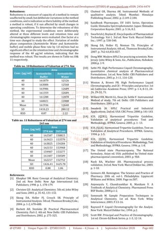 International Journal of Trend in Scientific Research and Development (IJTSRD) @ www.ijtsrd.com eISSN: 2456-6470
@ IJTSRD | Unique Paper ID – IJTSRD33435 | Volume – 4 | Issue – 6 | September-October 2020 Page 682
Robustness:
Robustness is a measure of capacity of a method to remain
unaffected by small, but deliberate variations in the method
conditions, and is indication so there liability of the method.
a method is robust, if it sun affected by small changes in
operating conditions. To determine the robustness of this
method, the experimental conditions were deliberately
altered at three different levels and retention time and
chromatographic response were evaluated .One factor at a
time was changed to study the effect .Variation of mobile
phase composition (Acetonitrile: Water and Acetonitrile:
buffer) and mobile phase flow rate by 1.0 ml/min had no
significant effect on the retention time and chromatographic
response of the 40 µg/ml solution, indicating that the
method was robust. The results are shown in Table no.10&
11 respectively.
Table no. 10 Robustness of Valsartan at 274. Nm
Conc. (µg/ml)
Area
Acetonitrile:
Buffer
Acetonitrile:
Water
40 161879 12126
40 163084 12568
40 163986 12689
40 161359 12689
40 161288 12878
40 160021 12888
Mean 161936 12640
SD 1410.23 280.12
RSD 0.87 2.22
Table no. 11 Robustness of Valsartan at 274 nm and
265 nm
Conc. (µg/ml)
Area
274 nm 265 nm
40 162587 150815
40 163423 153579
40 163825 154284
40 162153 153968
40 159907 153277
40 161407 150589
Mean 162217 152752
SD 1426.41 1625.78
RSD 0.88 1.06
References:
[1] Khopkar SM. Basic Concept of Analytical Chemistry.
2nd ed. New Delhi: New Age International Ltd.
Publishers; 1998. p. 1, 178-179.
[2] Christen GD. Analytical Chemistry. 5th ed. John Wiley
and Sons; 2003. p. 35-42, 131-132.
[3] Skoog DA, Holler FJ, Crouch SR. Principle of
Instrumental Analysis. 5th ed. Thomson Brooks/Cole.;
2004. p. 1-2, 678-688.
[4] Beckett AH, Stenlake JB. Practical Pharmaceutical
Chemistry. Part-2. 4th ed. New Delhi: CBS Publishers
and Distributors; 2002. p. 275-325.
[5] Chatwal GR, Sharma AK. Instrumental Methods of
qualitative analysis. 5thed. Mumbai: Himalaya
Publishing House; 2002. p. 2.149-2.184.
[6] handbook Pharmaspec, UV 1601 Series, Operation
Guide, Shimadzu Spectrophotometer. Japan:Shimadzu
Corporation Koyoto; 2001. p. 5.16, 8.2.
[7] Swarbrick J, Boylan JC. Encyclopedia ofPharmaceutical
Technology. Vol-1. 3rd ed. New York: Marcel Dekker
Inc.; 1997. p. 538-540.
[8] Skoog DA, Holler FJ, Nieman TA. Principles of
Instrumental Analysis. 6th ed., Thomson Brooks/Cole.;
2007. p. 762-63,816-827.
[9] Dong MW. Modern HPLCfor practicing scientists.New
Jersey: John Wiley & Sons, Inc., Publication, Hoboken;
2006.p. 1-9.
[10] Sethi PD. High Performance Liquid Chromatography,
quantitative chemical analysis of Pharmaceutical
Formulations. 1st ed. New Delhi: CBS Publishers and
Distributors; 2001.p. 3-11, 116-120.
[11] Weston A, Brown PR. High Performance Liquid
Chromatography, and CE – Principles and practice. 1st
ed. California: Academic Press; 1997. p. 1-4, 8-11, 24-
26, 29-32, 71.
[12] Willard HH, Meritt LL, Dean JA, Settle F. Instrumental
Method of study, 7th ed. Delhi: CBS Publishers and
Distributors; 2001.p.14.
[13] Swadesh JK. HPLC Practical and Industrial
Applications. 2nd ed. USA:CRCPress;2000.p.141-143.
[14] ICH, (Q2R1), Harmonized Tripartite Guideline,
Validation of analytical procedures: Text and
Methodology, IFPMA. Geneva; 2005. p. 1- 13.
[15] ICH, (Q2A), Harmonized Tripartite Guideline, Text on
Validation of Analytical Procedures. IFPMA. Geneva;
1994. p. 1-5.
[16] ICH, (Q2B), Harmonized Tripartite Guideline,
Validation of AnalyticalProcedures: Methodology,Text
and Methodology, IFPMA. Geneva; 1996. p. 1-8.
[17] The United state Pharmacopoeia, The National
formulary, Asian ed. USA: published by United state
pharmacopoeial convention; 2003. p. 960.
[18] Nash RA, Wachter AH. Pharmaceutical process
validation. 3rd ed. New York: Marcel DekkerInc.;2003.
p. 1-10.
[19] Gennaro AR. Remington: The Science and Practice of
Pharmacy. 20th ed. vol-1. Philadelphia: Lippincott
Williams and Wilkin; 2000. Page no.587.
[20] Anjeneyulu Y, Chandrasekhar K, Manikam V. A
Textbook of Analytical Chemistry. Pharmamed Press
BSP Books; 2008.p.1-2.
[21] Somenath M. Sample Preparation Techniques in
Analytical Chemistry. 1st ed. New York: Wiley
Interscience; 2003. P.13-16.
[22] Raynord P. Liquid Chromatography for the Analyst.
New York: Marcel Dekker Inc; 1994. p.2.
[23] Scott RW. Principal and Practice of Chromatography.
1st ed. Chrom-Ed Book Series. p. 1-3, 12-14.
 