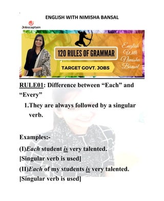 .
ENGLISH WITH NIMISHA BANSAL
RULE01: Difference between “Each” and
“Every”
1.They are always followed by a singular
verb.
Examples:-
(I)Each student is very talented.
[Singular verb is used]
(II)Each of my students is very talented.
[Singular verb is used]
 