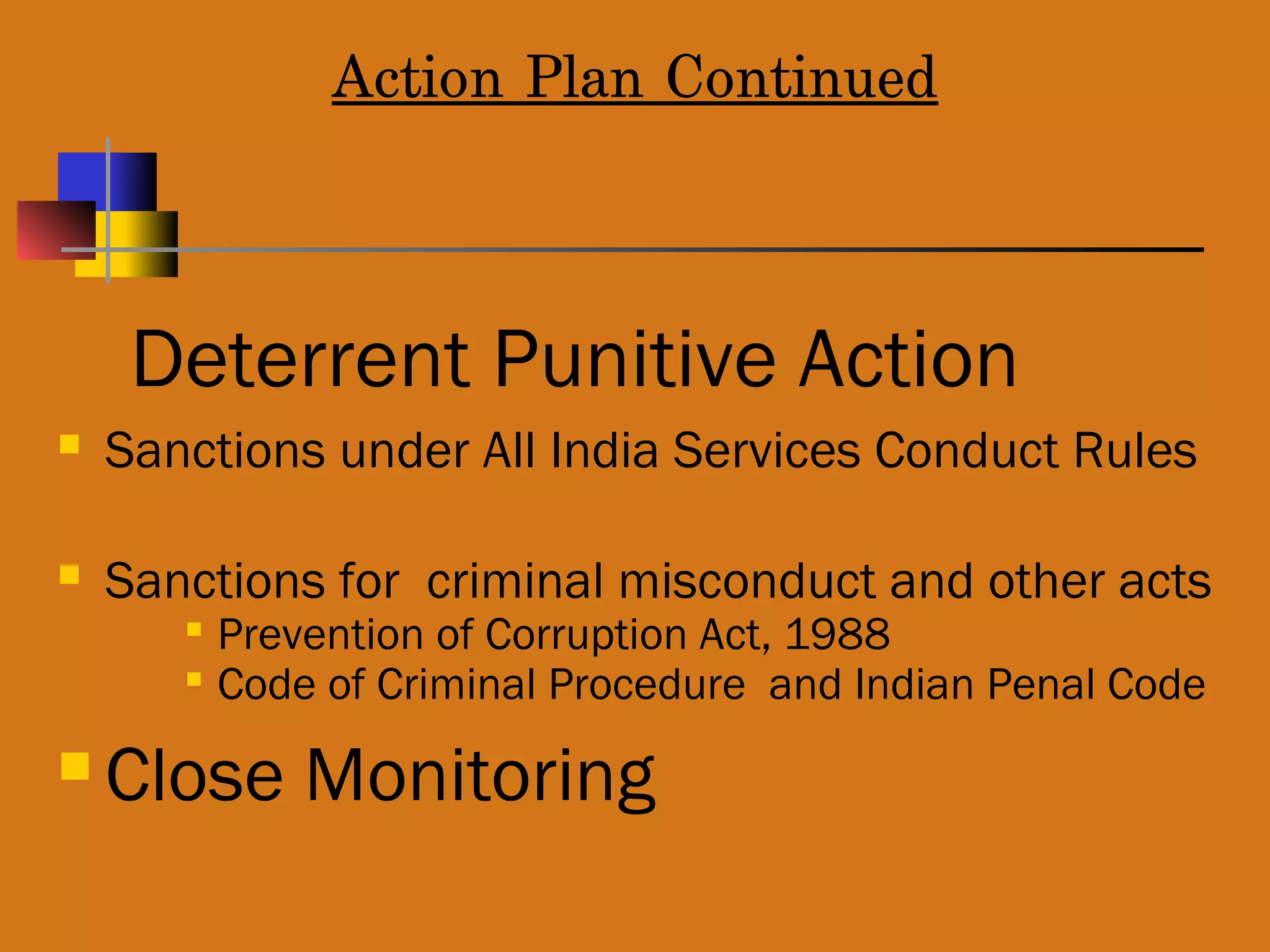 Action Plan Continued
Deterrent Punitive Action
 Sanctions under All India Services Conduct Rules
 Sanctions for criminal misconduct and other acts

Prevention of Corruption Act, 1988

Code of Criminal Procedure and Indian Penal Code
 Close Monitoring
 