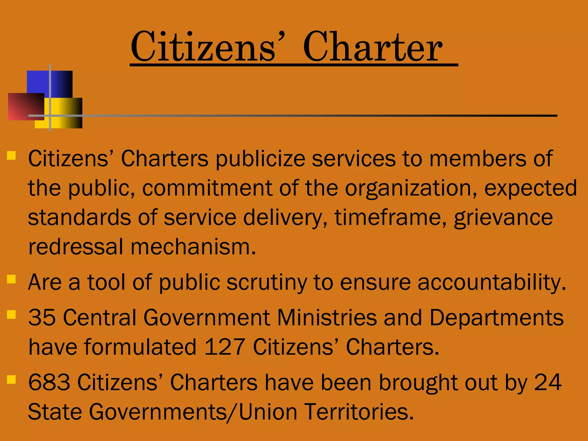 Citizens’ Charter
 Citizens’ Charters publicize services to members of
the public, commitment of the organization, expected
standards of service delivery, timeframe, grievance
redressal mechanism.
 Are a tool of public scrutiny to ensure accountability.
 35 Central Government Ministries and Departments
have formulated 127 Citizens’ Charters.
 683 Citizens’ Charters have been brought out by 24
State Governments/Union Territories.
 