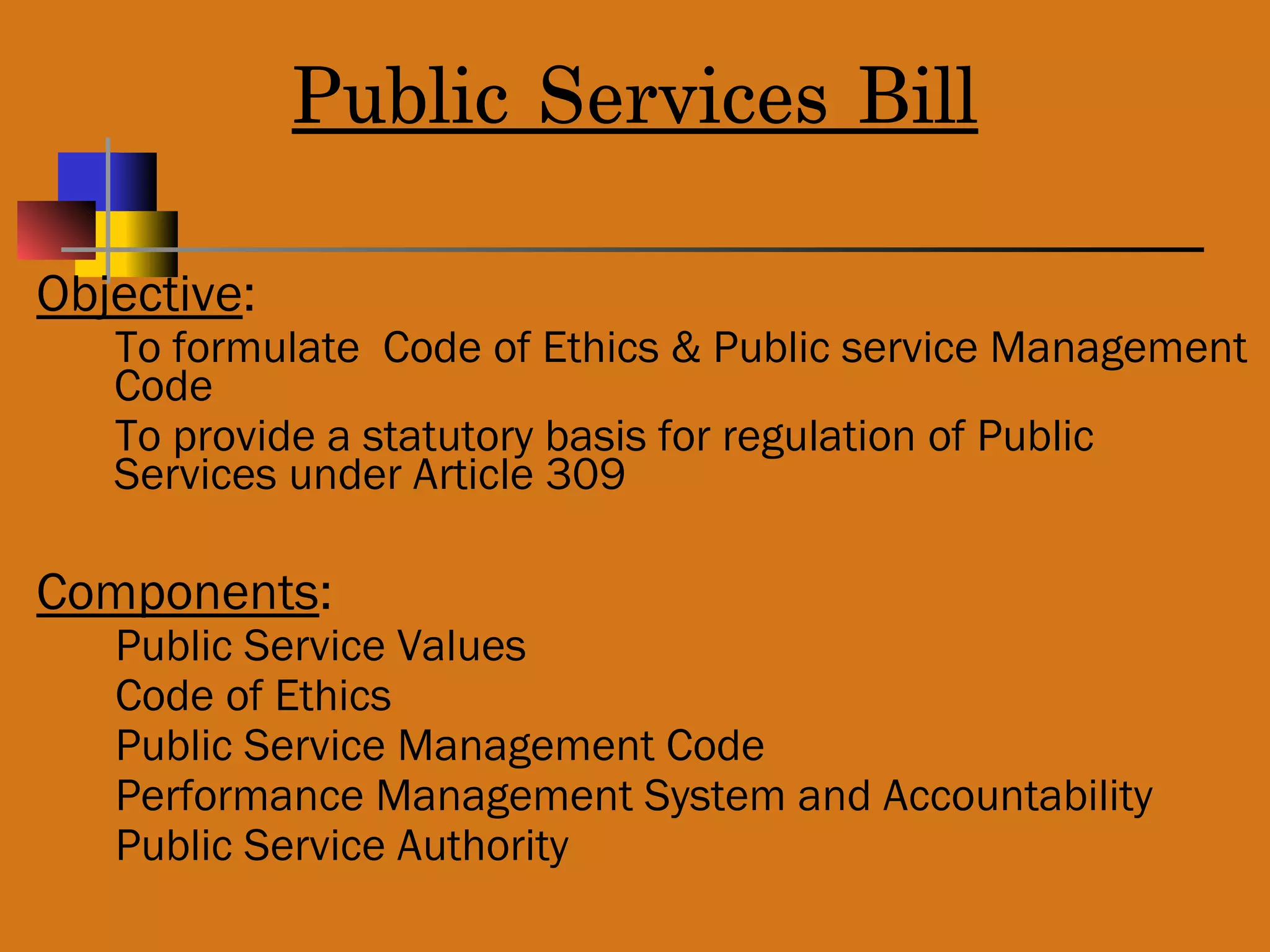 Public Services Bill
Objective:
To formulate Code of Ethics & Public service Management
Code
To provide a statutory basis for regulation of Public
Services under Article 309
Components:
Public Service Values
Code of Ethics
Public Service Management Code
Performance Management System and Accountability
Public Service Authority
 