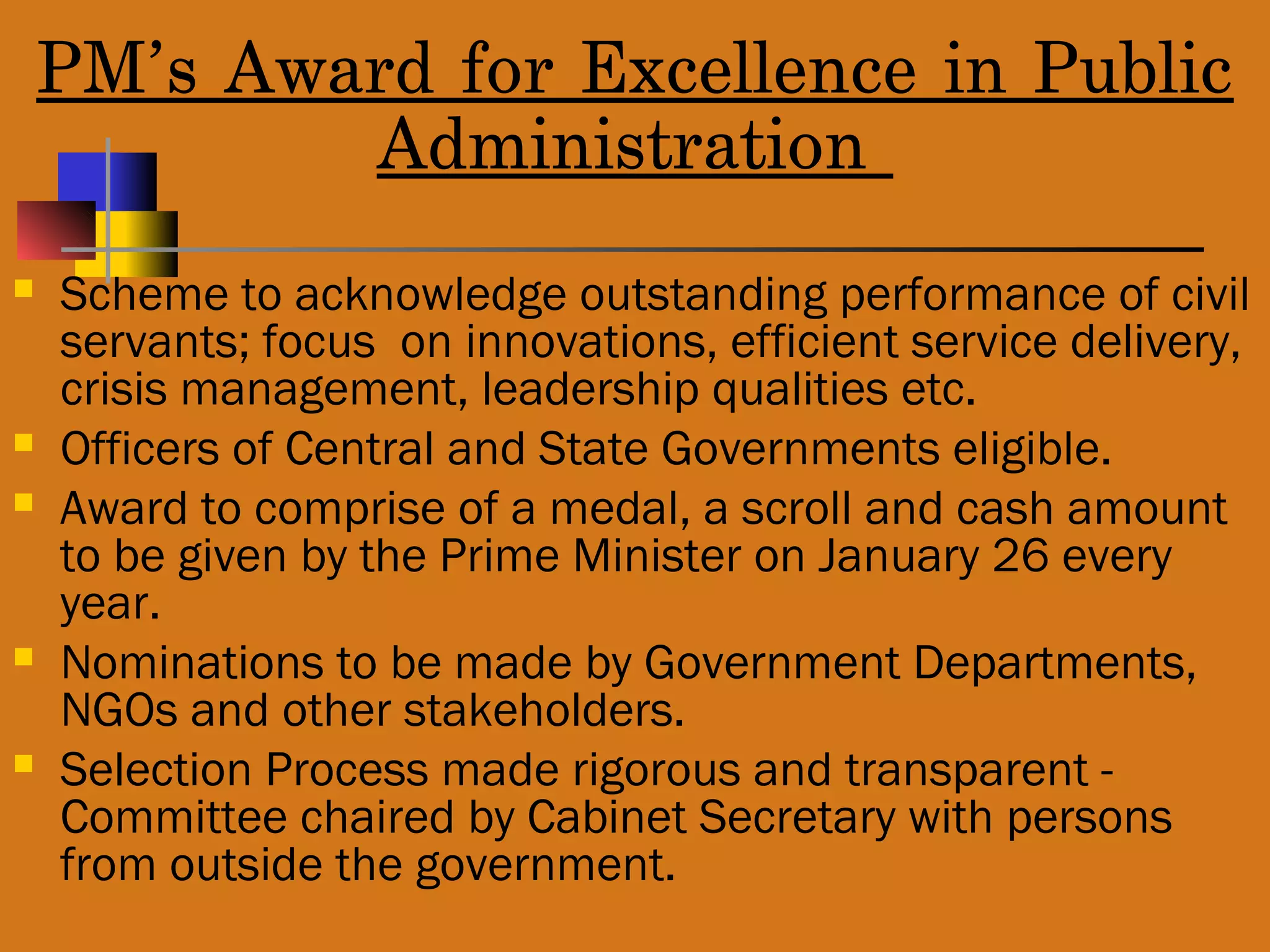 PM’s Award for Excellence in Public
Administration
 Scheme to acknowledge outstanding performance of civil
servants; focus on innovations, efficient service delivery,
crisis management, leadership qualities etc.
 Officers of Central and State Governments eligible.
 Award to comprise of a medal, a scroll and cash amount
to be given by the Prime Minister on January 26 every
year.
 Nominations to be made by Government Departments,
NGOs and other stakeholders.
 Selection Process made rigorous and transparent -
Committee chaired by Cabinet Secretary with persons
from outside the government.
 