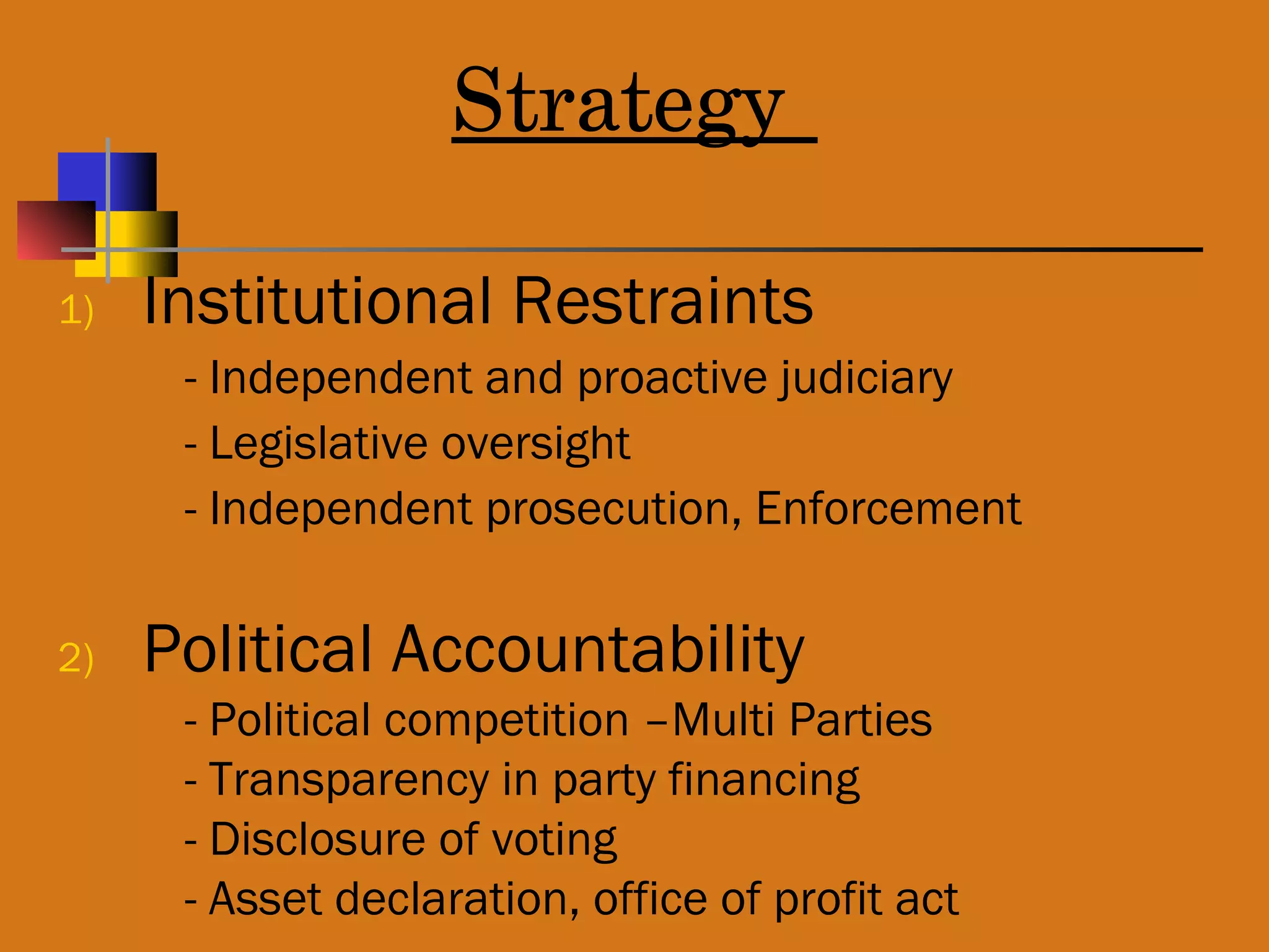 Strategy
1) Institutional Restraints
- Independent and proactive judiciary
- Legislative oversight
- Independent prosecution, Enforcement
2) Political Accountability
- Political competition –Multi Parties
- Transparency in party financing
- Disclosure of voting
- Asset declaration, office of profit act
 