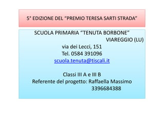 5° EDIZIONE DEL “PREMIO TERESA SARTI STRADA”
SCUOLA PRIMARIA “TENUTA BORBONE”SCUOLA PRIMARIA “TENUTA BORBONE”
VIAREGGIO (LU)
via dei Lecci, 151
Tel. 0584 391096
scuola.tenuta@tiscali.itscuola.tenuta@tiscali.it
Classi III A e III B
Referente del progetto: Raffaella Massimo
3396684388
 