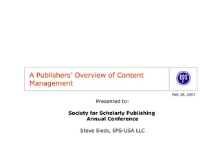A Publishers’ Overview of Content
Management
                                              May 28, 2003

                     Presented to:

           Society for Scholarly Publishing
                  Annual Conference

               Steve Sieck, EPS-USA LLC
 