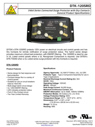 54kA Series Connected Surge Protector with Dry Contacts
General Product Specifications
DTK-120SRD
DTK-120SRD
Product Features
• Series design for fast response and
best protection
• Compact design fits in a variety of
control panels
• Suitable for use on circuit breakers
rated at 10kA AIC
• Multi-stage hybrid circuit design
• UL 1283 EMI/RFI filtering
• LED indicates protection status
• Form C Dry Contact circuit
• Ten Year Limited Warranty
One DITEK Center
1720 Starkey Road
Largo, FL 33771
Document: SPS-100007-005 Rev 1 03/13
©2013 DITEK Corp.
Specification Subject to Change
DITEK’s DTK-120SRD protects 120V power on electrical circuits and control panels and has
Dry Contacts for remote notification of surge protection status. The hybrid series design
provides maximum critical load protection, with EMI/RFI filtering. The 120SRD is ideal for use
in UL Listed control panels where a UL Recognized Component is required. Use DITEK’s
DTK-TSS4D when a UL Listed series surge protector with Dry Contacts is required.
1-800-753-2345 Direct 1-727-812-5000
Technical Support: 1-888-472-6100
www.ditekcorp.com
Specifications
Agency Approvals: UL1449 3rd Edition, cUL, UL1283
Protector Type: Type 2 Component Assembly for use in
Type 2 Applications
Nominal Discharge Current Rating (In): 3kA
SCCR: 10kA
Operating Voltage: 120VAC
MCOV: 150VAC
Peak Surge Current: 54,000 Amps
Maximum Continuous Current: 20A
EMI/RFI Attenuation: Up to 35dB, 100kHz-100MHz
Protection Modes: All modes (L-N, L-G, N-G)
Voltage Protection Rating: 600V
Temperature Range: 32°F – 104°F (0°C - 40°C)
Dimensions: 6.87” x 3.50” x 2.50”
(174.50 mm x 88.90 mm x 63.50 mm)
Weight: 12.16 oz.
Housing: ABS
 