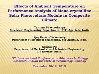 Effects of Ambient Temperature on
Performance Analysis of Mono-crystalline
Solar Photovoltaic Module in Composite
Climate
Tanima Bhattacharya
Electrical Engineering Department, NIT, Agartala, India
Ajoy Kumar Chakraborty
Department of Electrical Engineering, NIT Agartala, India,
Kaushik Pal
Department of Mechanical and Industrial Engineering,
IIT Roorkee, India.

IVth International Conference on Advances in Energy
Research, Indian Institute of Technology, Bombay
December 10-12, 2013
1

 