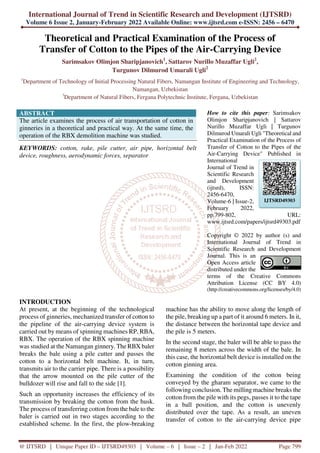 International Journal of Trend in Scientific Research and Development (IJTSRD)
Volume 6 Issue 2, January-February 2022 Available Online: www.ijtsrd.com e-ISSN: 2456 – 6470
@ IJTSRD | Unique Paper ID – IJTSRD49303 | Volume – 6 | Issue – 2 | Jan-Feb 2022 Page 799
Theoretical and Practical Examination of the Process of
Transfer of Cotton to the Pipes of the Air-Carrying Device
Sarimsakov Olimjon Sharipjanovich1
, Sattarov Nurillo Muzaffar Ugli2
,
Turgunov Dilmurod Umarali Ugli2
1
Department of Technology of Initial Processing Natural Fibers, Namangan Institute of Engineering and Technology,
Namangan, Uzbekistan
3
Department of Natural Fibers, Fergana Polytechnic Institute, Fergana, Uzbekistan
ABSTRACT
The article examines the process of air transportation of cotton in
ginneries in a theoretical and practical way. At the same time, the
operation of the RBX demolition machine was studied.
KEYWORDS: cotton, rake, pile cutter, air pipe, horizontal belt
device, roughness, aerodynamic forces, separator
How to cite this paper: Sarimsakov
Olimjon Sharipjanovich | Sattarov
Nurillo Muzaffar Ugli | Turgunov
Dilmurod Umarali Ugli "Theoretical and
Practical Examination of the Process of
Transfer of Cotton to the Pipes of the
Air-Carrying Device" Published in
International
Journal of Trend in
Scientific Research
and Development
(ijtsrd), ISSN:
2456-6470,
Volume-6 | Issue-2,
February 2022,
pp.799-802, URL:
www.ijtsrd.com/papers/ijtsrd49303.pdf
Copyright © 2022 by author (s) and
International Journal of Trend in
Scientific Research and Development
Journal. This is an
Open Access article
distributed under the
terms of the Creative Commons
Attribution License (CC BY 4.0)
(http://creativecommons.org/licenses/by/4.0)
INTRODUCTION
At present, at the beginning of the technological
process of ginneries, mechanized transfer of cotton to
the pipeline of the air-carrying device system is
carried out by means of spinning machines RP, RBA,
RBX. The operation of the RBX spinning machine
was studied at the Namangan ginnery. The RBX baler
breaks the bale using a pile cutter and passes the
cotton to a horizontal belt machine. It, in turn,
transmits air to the carrier pipe. There is a possibility
that the arrow mounted on the pile cutter of the
bulldozer will rise and fall to the side [1].
Such an opportunity increases the efficiency of its
transmission by breaking the cotton from the husk.
The process of transferring cotton from the bale to the
baler is carried out in two stages according to the
established scheme. In the first, the plow-breaking
machine has the ability to move along the length of
the pile, breaking up a part of it around 6 meters. In it,
the distance between the horizontal tape device and
the pile is 5 meters.
In the second stage, the baler will be able to pass the
remaining 8 meters across the width of the bale. In
this case, the horizontal belt device is installed on the
cotton ginning area.
Examining the condition of the cotton being
conveyed by the gharam separator, we came to the
following conclusion. The milling machine breaks the
cotton from the pile with its pegs, passes it to the tape
in a ball position, and the cotton is unevenly
distributed over the tape. As a result, an uneven
transfer of cotton to the air-carrying device pipe
IJTSRD49303
 