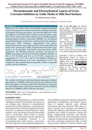 International Journal of Trend in Scientific Research and Development (IJTSRD)
Volume 6 Issue 4, May-June 2022 Available Online: www.ijtsrd.com e-ISSN: 2456 – 6470
@ IJTSRD | Unique Paper ID – IJTSRD50128 | Volume – 6 | Issue – 4 | May-June 2022 Page 519
Thermodynamic and Electrochemical Aspects of Green
Corrosion Inhibitors in Acidic Media at Mild Steel Surfaces
Dr. Rakesh Kumar Dubey
Assistant Professor, Government College, Gangapur City, Rajasthan, India
ABSTRACT
Mild steel (a low carbon steel) is an affordable engineering material
used for many purposes in various environments including mild acidic
environment with some precautions. The corrosion behaviour of mild
steel (MS) in 0.5 M H2SO4 and 0.5 M HCl, in the temperature range
(303–323 K) without and with the inhibitor N-[(3,4-dimethoxyphenyl)
methyleneamino]-4-hydroxy-benzamide (DMHB), was investigated
using Potentiodynamic polarization and Electrochemical impedance
spectroscopy (EIS) techniques supplementing with surface
characterization study using scanning electron microscope (SEM) and
atomic force spectroscopy (AFM). Experimental observations were
found to be in agreement with Density functional theory (DFT)
calculations. The inhibition efficiency increases with increase in
DMHB concentration and showed maximum inhibition efficiency of
86% in 0.5 M H2SO4 and 81% in 0.5 M HCl, respectively, at
concentration of 3 × 10─3
M at 303 K. The inhibition efficiency of
DMHB obtained relatively at its lower concentration (3 × 10─3
M)
compared to other reported related compounds confirms its potential
towards corrosion inhibition.
The variation in the kinetic and thermodynamic parameters indicated
physisorption of DMHB on MS and its mixed type inhibitive action
followed Langmuir’s isotherm model. DFT calculations go along with
the experimental results, signifying the potential corrosion inhibition
behaviour of DMHB for MS in both the acid media.
KEYWORDS: mild steel, thermodynamic, electrochemical, green
corrosion, inhibitors, acidic media
How to cite this paper: Dr. Rakesh
Kumar Dubey "Thermodynamic and
Electrochemical Aspects of Green
Corrosion Inhibitors in Acidic Media at
Mild Steel Surfaces"
Published in
International Journal
of Trend in
Scientific Research
and Development
(ijtsrd), ISSN: 2456-
6470, Volume-6 |
Issue-4, June 2022, pp.519-524, URL:
www.ijtsrd.com/papers/ijtsrd50128.pdf
Copyright © 2022 by author(s) and
International Journal of Trend in
Scientific Research and Development
Journal. This is an
Open Access article
distributed under the
terms of the Creative Commons
Attribution License (CC BY 4.0)
(http://creativecommons.org/licenses/by/4.0)
INTRODUCTION
Corrosion is metal degradation as a result of contact
with aqueous corrosive surroundings (air, moisture, or
soil; through direct chemical or electrochemical
reaction to form noble compounds. As defined by the
International Union of Pure and Applied Chemistry,
corrosion is an interfacial material (polymer, metal,
concrete, wood, and ceramic) reaction (irreversible)
with its environment, which results in material
consumption or in dissolution into the material of an
environmental component. Corrosion is an
environmental threat with economic, conservation,
and safety impacts in various engineering applications
such as building construction, chemical, automobile,
mechatronics, metallurgical, and medical. Various
forms of material corrosion under different
environments have been discussed. Thus, there is a
need to develop novel techniques and methods of
tackling this dangerous phenomenon from existing
prominent ones, which are protective coatings and
linings, cathodic/anodic protection, and corrosion
inhibitors. However, the results of numerous research
conducted in anticorrosion material applications in
previously mentioned engineering fields revealed
using corrosion inhibitors as the most effective and
IJTSRD50128
 