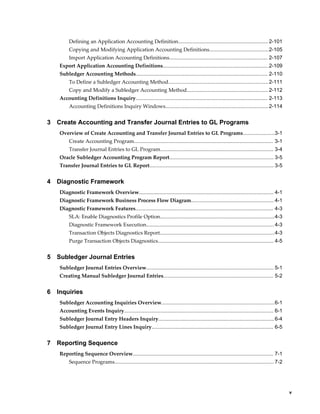 Defining an Application Accounting Definition.............................................................. 2-101
         Copying and Modifying Application Accounting Definitions.........................................2-105
         Import Application Accounting Definitions.................................................................... 2-107
    Export Application Accounting Definitions.........................................................................2-109
    Subledger Accounting Methods........................................................................................... 2-110
         To Define a Subledger Accounting Method..................................................................... 2-111
         Copy and Modify a Subledger Accounting Method........................................................ 2-112
    Accounting Definitions Inquiry........................................................................................... 2-113
         Accounting Definitions Inquiry Windows....................................................................... 2-114


3   Create Accounting and Transfer Journal Entries to GL Programs
    Overview of Create Accounting and Transfer Journal Entries to GL Programs......................3-1
         Create Accounting Program................................................................................................ 3-1
         Transfer Journal Entries to GL Program.............................................................................. 3-4
    Oracle Subledger Accounting Program Report........................................................................ 3-5
    Transfer Journal Entries to GL Report...................................................................................... 3-5


4   Diagnostic Framework
    Diagnostic Framework Overview............................................................................................. 4-1
    Diagnostic Framework Business Process Flow Diagram......................................................... 4-1
    Diagnostic Framework Features............................................................................................... 4-3
         SLA: Enable Diagnostics Profile Option...............................................................................4-3
         Diagnostic Framework Execution........................................................................................ 4-3
         Transaction Objects Diagnostics Report............................................................................... 4-3
         Purge Transaction Objects Diagnostics................................................................................ 4-5


5   Subledger Journal Entries
    Subledger Journal Entries Overview........................................................................................ 5-1
    Creating Manual Subledger Journal Entries............................................................................ 5-2


6   Inquiries
    Subledger Accounting Inquiries Overview..............................................................................6-1
    Accounting Events Inquiry....................................................................................................... 6-1
    Subledger Journal Entry Headers Inquiry................................................................................ 6-4
    Subledger Journal Entry Lines Inquiry.................................................................................... 6-5


7   Reporting Sequence
    Reporting Sequence Overview................................................................................................. 7-1
         Sequence Programs.............................................................................................................. 7-2




                                                                                                                                                   v
 