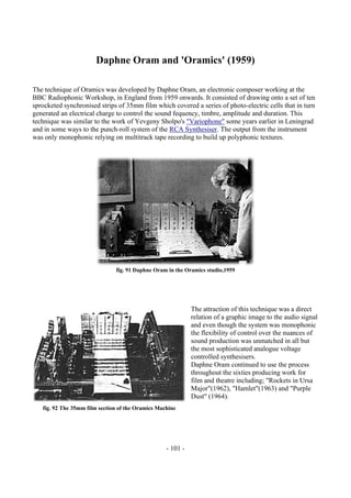 - 101 -
Daphne Oram and 'Oramics' (1959)
The technique of Oramics was developed by Daphne Oram, an electronic composer working at the
BBC Radiophonic Workshop, in England from 1959 onwards. It consisted of drawing onto a set of ten
sprocketed synchronised strips of 35mm film which covered a series of photo-electric cells that in turn
generated an electrical charge to control the sound fequency, timbre, amplitude and duration. This
technique was similar to the work of Yevgeny Sholpo's "Variophone" some years earlier in Leningrad
and in some ways to the punch-roll system of the RCA Synthesiser. The output from the instrument
was only monophonic relying on multitrack tape recording to build up polyphonic textures.
fig. 91 Daphne Oram in the Oramics studio,1959
The attraction of this technique was a direct
relation of a graphic image to the audio signal
and even though the system was monophonic
the flexibility of control over the nuances of
sound production was unmatched in all but
the most sophisticated analogue voltage
controlled synthesisers.
Daphne Oram continued to use the process
throughout the sixties producing work for
film and theatre including; "Rockets in Ursa
Major"(1962), "Hamlet"(1963) and "Purple
Dust" (1964).
fig. 92 The 35mm film section of the Oramics Machine
 
