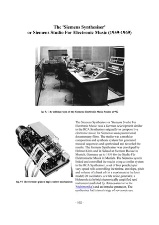 - 102 -
The 'Siemens Synthesiser'
or Siemens Studio For Electronic Music (1959-1969)
fig. 93 The editing room of the Siemens Electronic Music Studio c1962
The Siemens Synthesiser or 'Siemens Studio For
Electronic Music' was a German development similar
to the RCA Synthesiser originally to compose live
electronic music for Siemens's own promotional
documentary films. The studio was a modular
composition and synthesis system that generated
musical sequences and synthesised and recorded the
results. The Siemens Synthesiser was developed by
Helmut Klein and W.Schaaf at Siemens Halske in
Munich, Germany up to 1959 for the Studio Für
Elektronische Musik in Munich. The Siemens system
linked and controlled the studio using a similar system
to the RCA Synthesiser, a set of four punch paper
vary-speed rolls controlling the timbre, envelope, pitch
and volume of a bank of (to a maximum in the later
model) 20 oscillators, a white noise generator, a
Hohnerola (a hybrid electronically amplified reed
instrument marketed by Hohner-similar to the
'Multimonika') and an impulse generator. The
synthesiser had a tonal range of seven octaves.
fig. 94 The Siemens punch-tape control mechanism
 