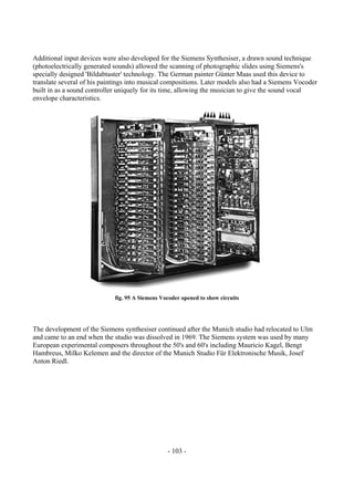 - 103 -
Additional input devices were also developed for the Siemens Synthesiser, a drawn sound technique
(photoelectrically generated sounds) allowed the scanning of photographic slides using Siemens's
specially designed 'Bildabtaster' technology. The German painter Günter Maas used this device to
translate several of his paintings into musical compositions. Later models also had a Siemens Vocoder
built in as a sound controller uniquely for its time, allowing the musician to give the sound vocal
envelope characteristics.
fig. 95 A Siemens Vocoder opened to show circuits
The development of the Siemens synthesiser continued after the Munich studio had relocated to Ulm
and came to an end when the studio was dissolved in 1969. The Siemens system was used by many
European experimental composers throughout the 50's and 60's including Mauricio Kagel, Bengt
Hambreus, Milko Kelemen and the director of the Munich Studio Für Elektronische Musik, Josef
Anton Riedl.
 