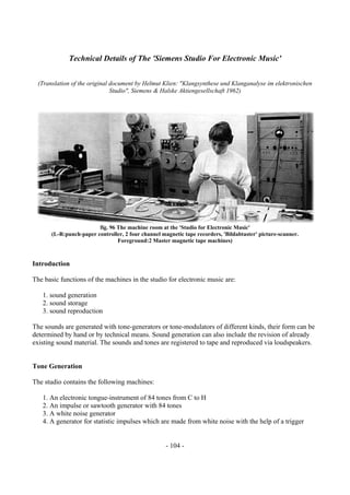 - 104 -
Technical Details of The 'Siemens Studio For Electronic Music'
(Translation of the original document by Helmut Klien: "Klangsynthese und Klanganalyse im elektronischen
Studio", Siemens & Halske Aktiengesellschaft 1962)
fig. 96 The machine room at the 'Studio for Electronic Music'
(L-R:punch-paper controller, 2 four channel magnetic tape recorders, 'Bildabtaster' picture-scanner.
Foreground:2 Master magnetic tape machines)
Introduction
The basic functions of the machines in the studio for electronic music are:
1. sound generation
2. sound storage
3. sound reproduction
The sounds are generated with tone-generators or tone-modulators of different kinds, their form can be
determined by hand or by technical means. Sound generation can also include the revision of already
existing sound material. The sounds and tones are registered to tape and reproduced via loudspeakers.
Tone Generation
The studio contains the following machines:
1. An electronic tongue-instrument of 84 tones from C to H
2. An impulse or sawtooth generator with 84 tones
3. A white noise generator
4. A generator for statistic impulses which are made from white noise with the help of a trigger
 