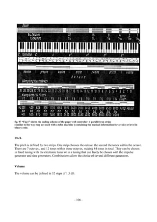 - 106 -
fig. 97 “Fig.1” shows the coding scheme of the paper roll controller: 4 parallel-run strips
(similar to the way they are used with a telex machine ) containing the musical information for a voice or level in
binary code.
Pitch
The pitch is defined by two strips. One strip chooses the octave, the second the tones within the octave.
There are 7 octaves , and 12 tones within those octaves, making 84 tones in total. They can be chosen
in fixed tuning with the electronic tuner or in a tuning that can freely be chosen with the impulse
generator and sine generators. Combinations allow the choice of several different generators.
Volume
The volume can be defined in 32 steps of 1,5 dB.
 