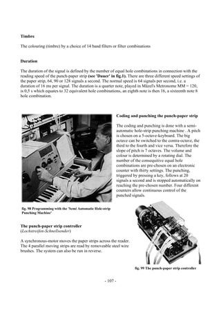 - 107 -
Timbre
The colouring (timbre) by a choice of 14 band filters or filter combinations
Duration
The duration of the signal is defined by the number of equal hole combinations in connection with the
reading speed of the punch-paper strip (see 'Dauer' in fig.1). There are three different speed settings of
the paper strip, 64, 90 or 128 signals a second. The normal speed is 64 signals per second, i.e. a
duration of 16 ms per signal. The duration is a quarter note, played in Mäzel's Metronome MM = 120,
is 0,5 s which equates to 32 equivalent hole combinations, an eighth note is then 16, a sixteenth note 8
hole combination.
Coding and punching the punch-paper strip
The coding and punching is done with a semi-
automatic hole-strip punching machine . A pitch
is chosen on a 5-octave-keyboard. The big
octave can be switched to the contra-octave, the
third to the fourth and vice versa. Therefore the
slope of pitch is 7 octaves. The volume and
colour is determined by a rotating dial. The
number of the consequitive equal hole
combinations are pre-chosen on an electronic
counter with thirty settings. The punching,
triggered by pressing a key, follows at 20
signals a second and is stopped automatically on
reaching the pre-chosen number. Four different
counters allow continuous control of the
punched signals.
The punch-paper strip controller
(Lochstreifen-Schnellsender)
A synchronous-motor moves the paper strips across the reader.
The 4 parallel moving strips are read by removeable steel wire
brushes. The system can also be run in reverse.
fig. 98 Programming with the 'Semi Automatic Hole-strip
Punching Machine'
fig. 99 The punch-paper strip controller
 