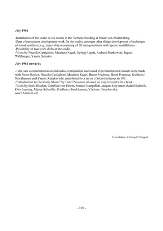 - 110 -
July 1961
-Installation of the studio in six rooms in the Siemens building at Oskar-von-Müller-Ring.
-Start of permanent development work for the studio, amongst other things development of technique
of sound synthesis, e.g. paper strip sequencing of 20 sine-generators with special installations.
-Possibility of two work shifts at the studio.
-Visits by Niccolo Castiglioni, Mauricio Kagel, György Ligeti, Andrzej Markowski, Jaques
Wildberger, Yannis Xénakis.
July 1961 onwards
-1961 saw a concentration on individual composition and sound experimentation.Contacts were made
with Pierre Boulez, Niccolo Castiglioni, Maurizio Kagel, Bruno Maderna, Henri Pousseur, Karlheinz
Stockhausen and Yannis Xenakis who contributed to a series of record releases in 1961.
-"Introduction to Electronic Music" by Henri Pousseur released on vinyl record with a book.
-Visits by Boris Blacher, Gottfried von Einem, Franco Evangelisti, Jacques Guyonnet, Rafael Kubelik,
Otto Luening, Myron Schaeffer, Karlheinz Stockhausen, Vladimir Ussachevsky.
Josef Anton Riedl.
Translation: Cristoph Fringeli
 