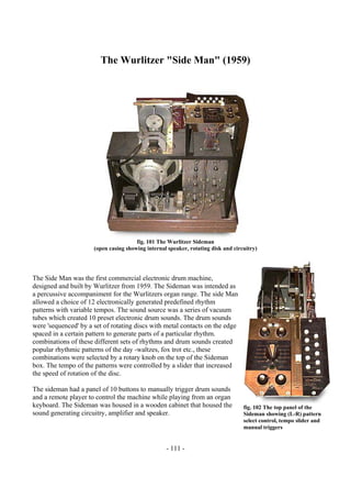 - 111 -
The Wurlitzer "Side Man" (1959)
fig. 101 The Wurlitzer Sideman
(open casing showing internal speaker, rotating disk and circuitry)
The Side Man was the first commercial electronic drum machine,
designed and built by Wurlitzer from 1959. The Sideman was intended as
a percussive accompaniment for the Wurlitzers organ range. The side Man
allowed a choice of 12 electronically generated predefined rhythm
patterns with variable tempos. The sound source was a series of vacuum
tubes which created 10 preset electronic drum sounds. The drum sounds
were 'sequenced' by a set of rotating discs with metal contacts on the edge
spaced in a certain pattern to generate parts of a particular rhythm.
combinations of these different sets of rhythms and drum sounds created
popular rhythmic patterns of the day -waltzes, fox trot etc., these
combinations were selected by a rotary knob on the top of the Sideman
box. The tempo of the patterns were controlled by a slider that increased
the speed of rotation of the disc.
The sideman had a panel of 10 buttons to manually trigger drum sounds
and a remote player to control the machine while playing from an organ
keyboard. The Sideman was housed in a wooden cabinet that housed the
sound generating circuitry, amplifier and speaker.
fig. 102 The top panel of the
Sideman showing (L-R) pattern
select control, tempo slider and
manual triggers
 
