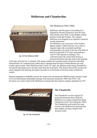 - 116 -
Mellotrons and Chamberlins
The Mellotron (1963-1986)
Mellotrons and Novatrons were produced in
England by Streetly Electronics from the early
'60s until the early '80 by Leslie Bradley and his
brothers Frank and Norman. The original
Mellotron was designed as an expensive domestic
novelty instrument.
The Mellotron was a precursor of the modern
digital sampler. Under each key was a strip of
magnetic tape with a recorded sound that
corresponded to the pitch of the key (The Mark II
had two keyboards of 35 notes each making a
total of 1260 seperate recordings). The
instrument plays the sound when the key is
pressed and returns the tape head to the begining
of the tape when the key is released. This design enables the recorded sound to keep the individual
characteristics of a sustained note (rather than a repeated loop) but had a limited duration per note,
usually eight seconds. Most Mellotrons had 3 track 3/8" tapes, the different tracks being selectable by
moving the tape heads across the tape strips from the front panel. This feature allowed the sound to be
easily changed while playing and made it possible to set the heads in between tracks to blend the
sounds.
Despite attempting to faithfully recreate the sound of an instrument the Mellotron had a distinct sound
of its own that became fashionable amongst rock musicians during the 1960's and 1970's. The
Novatron was a later model of the Mellotron re-named after the original company liquidised in 1977.
The Chamberlin
The Chamberlin was the original US
keyboard instrument from which the
Mellotron was copied, designed by Harry
Chamberlin in the USA during the 1960's.
The Chamberlin used exactly the same
system as the Mellotron for playing back
tape samples yet had a sharper more
accurate sound.
fig. 112 The Mellotron MkIV
fig. 113 The Chamberlin
 