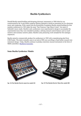 - 117 -
Buchla Synthesisers
Donald Buchla started building and designing electronic instruments in 1960 when he was
commisioned by the Avant Garde composer Morton Subotnik to build an instrument for live electronic
music and composing. With a grant from the Rockefeller Foundation Buchla started building his first
modular synthesisers in 1963 under the name "San Fransisco Tape Music Center", the name of
Subotnik's music studio. Buchla's early synthesisers were experimental in design to accomadate the
experimental music they were intended to produce, utilising unusual control features such as touch
sensitive and resistance sensitive plates. Buchla's early pioneering work included the first analogue
sequencers.
Buchla started to commercially produce his synthesisers in 1969 with a manufacturing deal from
CBS/Fender. This deal eventually came to an end as CBS were unwilling to fund further research into
instrument design. Today, Buchla continues to produce electronic musical instruments in the form of
MIDI controlllers: Buchla & Associates.
Some Buchla Synthesiser Models
fig. 114 The Buchla Electric music box model 101 fig. 115 The Buchla Electric Music Box model 200
 