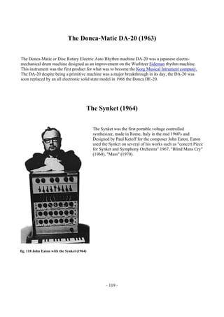 - 119 -
The Donca-Matic DA-20 (1963)
The Donca-Matic or Disc Rotary Electric Auto Rhythm machine DA-20 was a japanese electro-
mechanical drum machine designed as an improvement on the Wurlitzer Sideman rhythm machine.
This instrument was the first product for what was to become the Korg Musical Intrument company.
The DA-20 despite being a primitive machine was a major breakthrough in its day, the DA-20 was
soon replaced by an all electronic solid state model in 1966 the Donca DE-20.
The Synket (1964)
The Synket was the first portable voltage controlled
synthesizer, made in Rome, Italy in the mid 1960's and
Designed by Paul Ketoff for the composer John Eaton. Eaton
used the Synket on several of his works such as "concert Piece
for Synket and Symphony Orchestra" 1967, "Blind Mans Cry"
(1960), "Mass" (1970).
fig. 118 John Eaton with the Synket (1964)
 