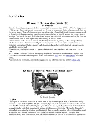 - 12 -
Introduction
120 Years Of Electronic Music (update v3.0)
Introduction
This site charts the development of electronic musical instruments from 1870 to 1990. For the purposes
of this project electronic musical instruments are defined as instruments that synthesise sounds from an
electronic source. This definition leaves out a whole section of hybrid electronic instruments developed
at the end of the last century that used electronics to manipulate or amplify sounds and tape recorders/
Musique Concrete, it has been decided to leave in some non electronic instruments such as the Futurists
"Intonarumori" due to their importance in the history of modern music.
The main focus of the site is on instruments developed from the beginning of the century until the
1960's. The more modern and current Synthesiser companies have been included for the sake of
'historical completeness' but are already well documented elsewhere on the internet, a comprehensive
set of links are provided.
Work currently (2004) in progress is a section documenting audio synthesis software from 1950 to
2004
'120 Years Of Electronic Music' is an ongoing project and the site will be updated on a regular basis.
Most of the sections have been updated in this revision and a links page and bibliography have been
added.
Please send your comments, complaints, suggestions and information to the author: Simon Crab
'120 Years Of Electronic Music' A Condensed History
The Helmoltz Resonator
Origins:
The origins of electronic music can be traced back to the audio analytical work of Hermann Ludwig
Ferdinand von Helmholtz (1821-1894) the German physicist, mathematician and author of the seminal
work "SENSATIONS OF TONE: Psychological Basis for Theory of Music" (c1860). Helmholtz built
an electronically controlled instrument to analyse combinations of tones the "Helmholtz Resonator",
using electromagnetically vibrating metal tines and glass or metal resonating spheres the machine could
be used for analysing the constituent tones that create complex natural sounds. Helmholtz was
concerned solely with the scientific analysis of sound and had no interest in direct musical applications,
 
