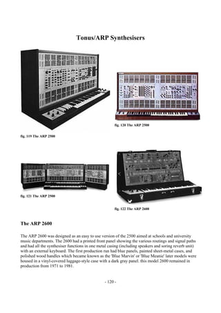 - 120 -
Tonus/ARP Synthesisers
fig. 119 The ARP 2500
fig. 120 The ARP 2500
fig. 121 The ARP 2500
fig. 122 The ARP 2600
The ARP 2600
The ARP 2600 was designed as an easy to use version of the 2500 aimed at schools and university
music departments. The 2600 had a printed front panel showing the various routings and signal paths
and had all the synthesiser functions in one metal casing (including speakers and soring reverb unit)
with an external keyboard. The first production run had blue panels, painted sheet-metal cases, and
polished wood handles which became known as the 'Blue Marvin' or 'Blue Meanie' later models were
housed in a vinyl-covered luggage-style case with a dark gray panel. this model 2600 remained in
production from 1971 to 1981.
 