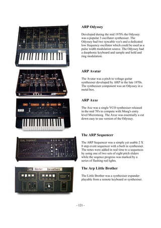 - 121 -
ARP Odyssey
Developed during the mid 1970's the Odyssey
was a popular 3 oscillator synthesiser. The
Odyssey had two syncable vco's and a dedicated
low frequency oscillator which could be used as a
pulse width modulation source. The Odyssey had
a duophonic keyboard and sample and hold and
ring modulation.
ARP Avatar
The Avatar was a pitch to voltage guitar
synthesiser developed by ARP in the late 1970s.
The synthesiser component was an Odyssey in a
metal box.
ARP Axxe
The Axe was a single VCO synthesiser released
in the mid 70's to compete with Moog's entry
level Micromoog. The Axxe was essentially a cut
down easy to use version of the Odyssey.
The ARP Sequencer
The ARP Sequencer was a simple yet usable 2 X
8 step event sequencer with a built in synthesiser.
The notes were added in real time to a sequences
by using one of two sets of eight pitch sliders
while the seqence progress was marked by a
series of flashing red lights.
The Arp Little Brother
The Little Brother was a synthesiser expander
playable from a remote keyboard or synthesiser.
 