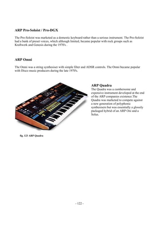 - 122 -
ARP Pro-Soloist / Pro-DGX
The Pro-Soloist was marketed as a domestic keyboard rather than a serious instrument. The Pro-Soloist
had a bank of preset voices, which although limited, became popular with rock groups such as
Kraftwerk and Genesis during the 1970's .
ARP Omni
The Omni was a string synthesiser with simple filter and ADSR controls. The Omni became popular
with Disco music producers during the late 1970's.
ARP Quadra
The Quadra was a cumbersome and
expensive instrument developed at the end
of the ARP companies existence.The
Quadra was marketed to compete against
a new generation of polyphonic
synthesisers but was essentially a glossily
packaged hybrid of an ARP Oni and a
Solus.
fig. 123 ARP Quadra
 