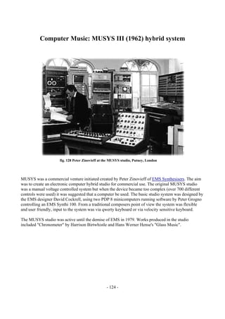 - 124 -
Computer Music: MUSYS III (1962) hybrid system
MUSYS was a commercial venture initiated created by Peter Zinovieff of EMS Synthesisers. The aim
was to create an electronic computer hybrid studio for commercial use. The original MUSYS studio
was a manual voltage controlled system but when the device became too complex (over 700 different
controls were used) it was suggested that a computer be used. The basic studio system was designed by
the EMS designer David Cockrell, using two PDP 8 minicomputers running software by Peter Grogno
controlling an EMS Synthi 100. From a traditional composers point of view the system was flexible
and user friendly, input to the system was via qwerty keyboard or via velocity sensitive keyboard.
The MUSYS studio was active until the demise of EMS in 1979. Works produced in the studio
included "Chronometer" by Harrison Birtwhistle and Hans Werner Hense's "Glass Music".
fig. 128 Peter Zinovieff at the MUSYS studio, Putney, London
 